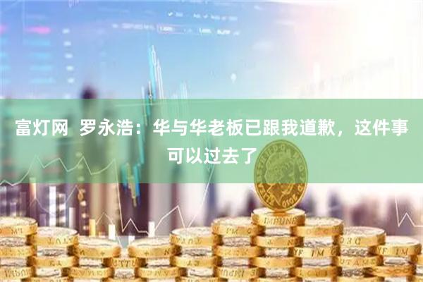 富灯网  罗永浩：华与华老板已跟我道歉，这件事可以过去了