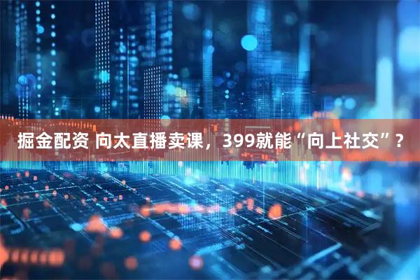 掘金配资 向太直播卖课，399就能“向上社交”？