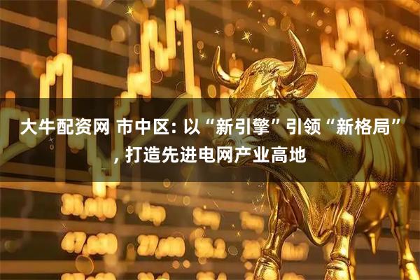 大牛配资网 市中区: 以“新引擎”引领“新格局”, 打造先进电网产业高地