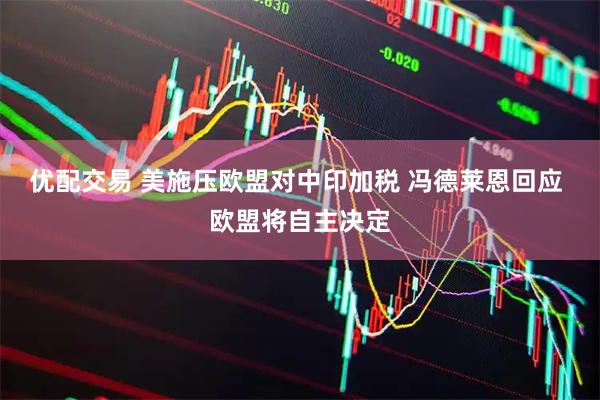 优配交易 美施压欧盟对中印加税 冯德莱恩回应 欧盟将自主决定
