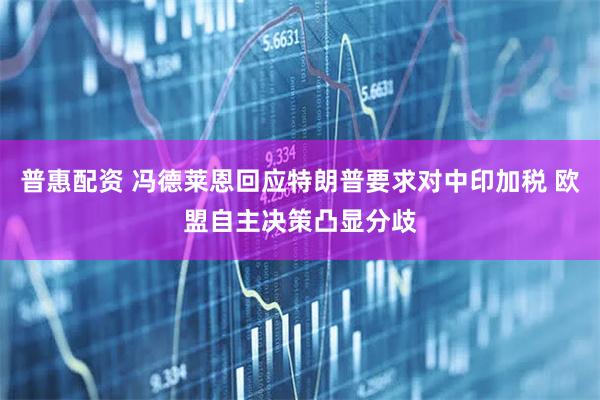 普惠配资 冯德莱恩回应特朗普要求对中印加税 欧盟自主决策凸显分歧