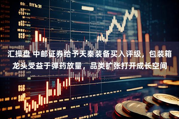 汇操盘 中邮证券给予天秦装备买入评级，包装箱龙头受益于弹药放量，品类扩张打开成长空间