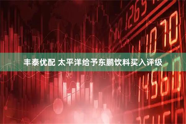 丰泰优配 太平洋给予东鹏饮料买入评级