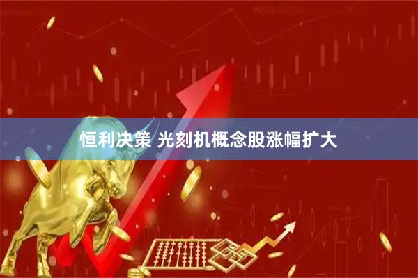 恒利决策 光刻机概念股涨幅扩大
