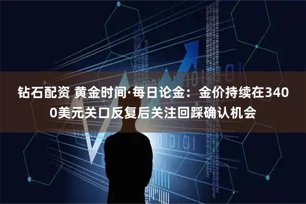 钻石配资 黄金时间·每日论金：金价持续在3400美元关口反复后关注回踩确认机会