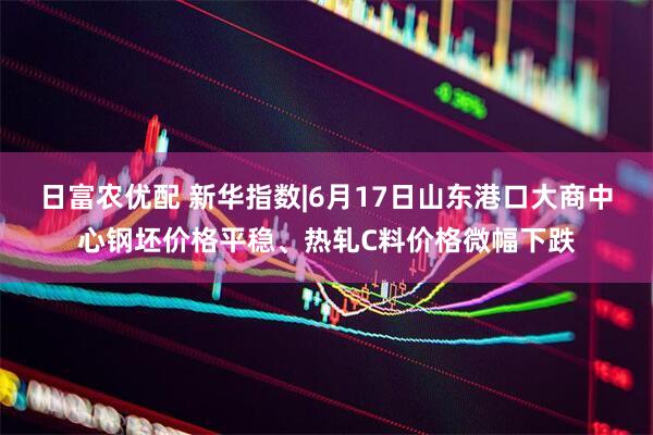 日富农优配 新华指数|6月17日山东港口大商中心钢坯价格平稳、热轧C料价格微幅下跌