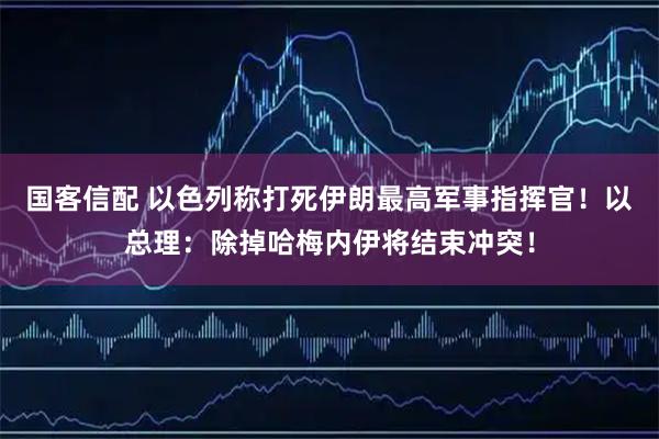 国客信配 以色列称打死伊朗最高军事指挥官！以总理：除掉哈梅内伊将结束冲突！