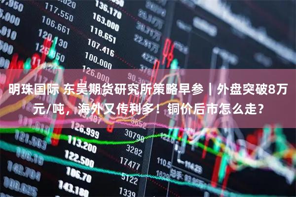明珠国际 东吴期货研究所策略早参｜外盘突破8万元/吨，海外又传利多！铜价后市怎么走？