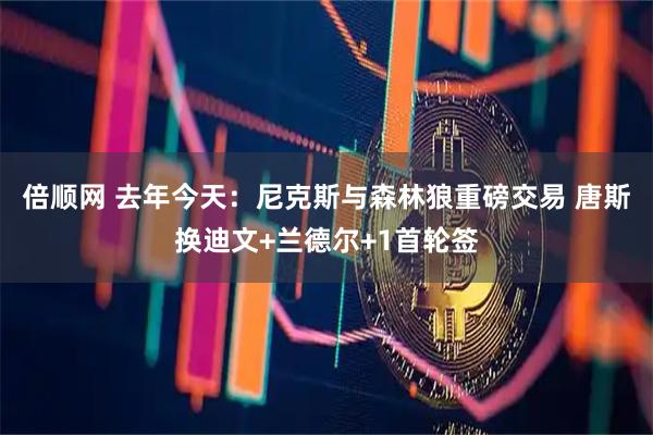 倍顺网 去年今天：尼克斯与森林狼重磅交易 唐斯换迪文+兰德尔+1首轮签