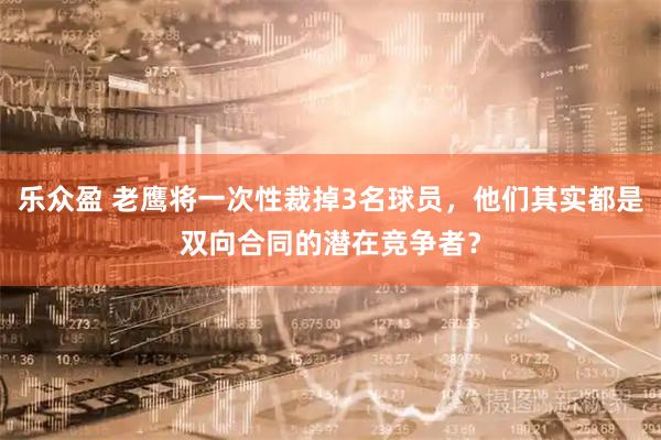 乐众盈 老鹰将一次性裁掉3名球员，他们其实都是双向合同的潜在竞争者？