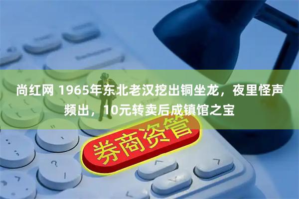 尚红网 1965年东北老汉挖出铜坐龙，夜里怪声频出，10元转卖后成镇馆之宝