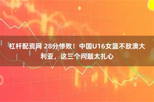 杠杆配资网 28分惨败！中国U16女篮不敌澳大利亚，这三个问题太扎心