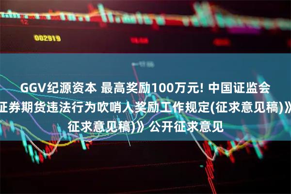 GGV纪源资本 最高奖励100万元! 中国证监会、财政部就《证券期货违法行为吹哨人奖励工作规定(征求意见稿)》公开征求意见