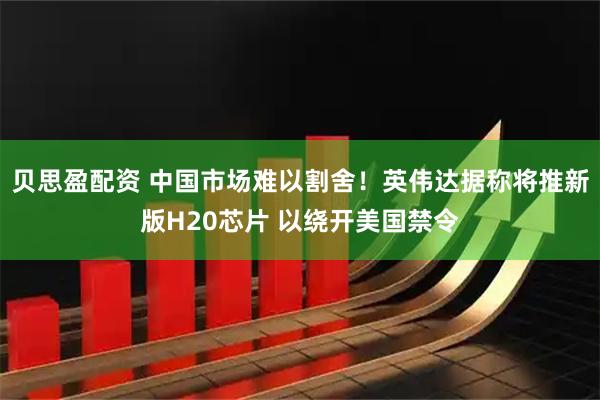 贝思盈配资 中国市场难以割舍！英伟达据称将推新版H20芯片 以绕开美国禁令