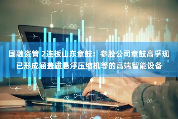 国融资管 2连板山东章鼓：参股公司章鼓高孚现已形成涵盖磁悬浮压缩机等的高端智能设备