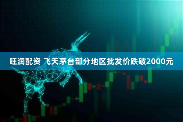旺润配资 飞天茅台部分地区批发价跌破2000元