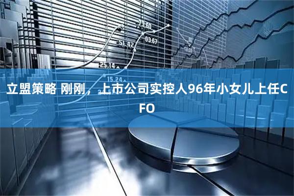 立盟策略 刚刚，上市公司实控人96年小女儿上任CFO