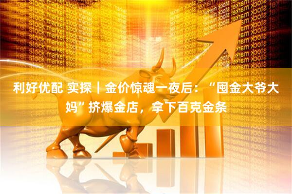 利好优配 实探｜金价惊魂一夜后：“囤金大爷大妈”挤爆金店，拿下百克金条