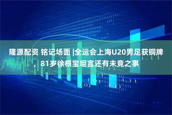 隆源配资 铭记场面 |全运会上海U20男足获铜牌，81岁徐根宝坦言还有未竟之事