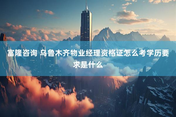 富隆咨询 乌鲁木齐物业经理资格证怎么考学历要求是什么