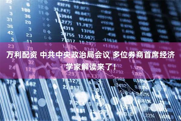 万利配资 中共中央政治局会议 多位券商首席经济学家解读来了！