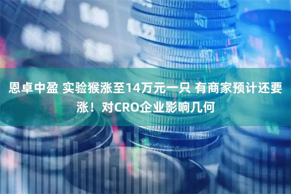 恩卓中盈 实验猴涨至14万元一只 有商家预计还要涨！对CRO企业影响几何