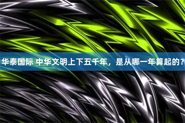 华泰国际 中华文明上下五千年，是从哪一年算起的？
