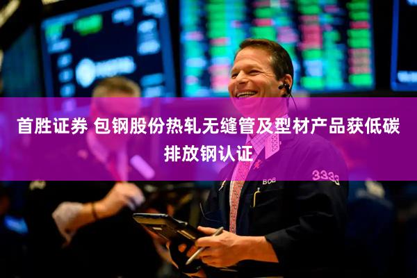 首胜证券 包钢股份热轧无缝管及型材产品获低碳排放钢认证