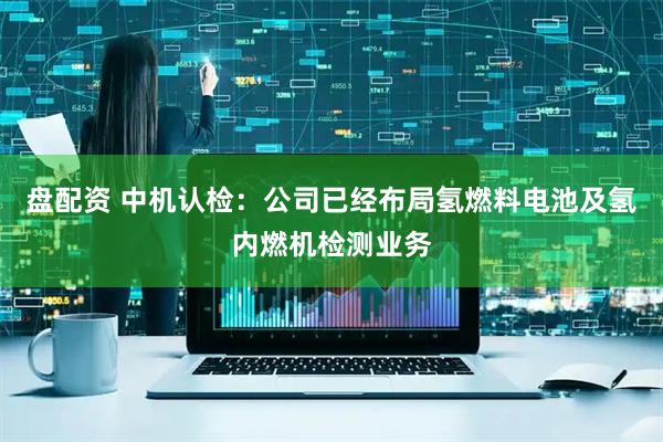 盘配资 中机认检：公司已经布局氢燃料电池及氢内燃机检测业务