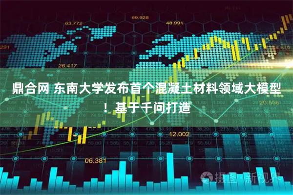鼎合网 东南大学发布首个混凝土材料领域大模型！基于千问打造