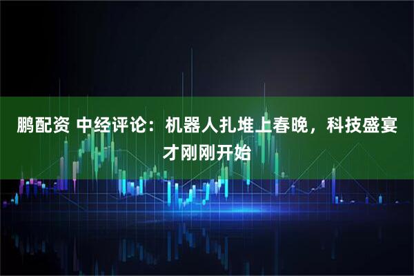 鹏配资 中经评论：机器人扎堆上春晚，科技盛宴才刚刚开始