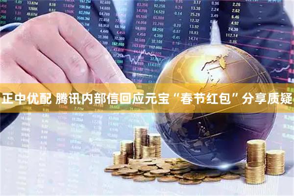正中优配 腾讯内部信回应元宝“春节红包”分享质疑
