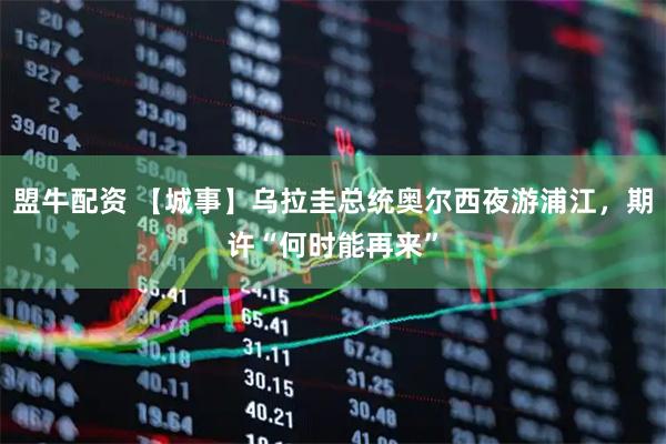 盟牛配资 【城事】乌拉圭总统奥尔西夜游浦江，期许“何时能再来”