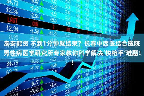 泰安配资 不到1分钟就结束？长春中西医结合医院男性病医学研究所专家教你科学解决‘快枪手’难题！