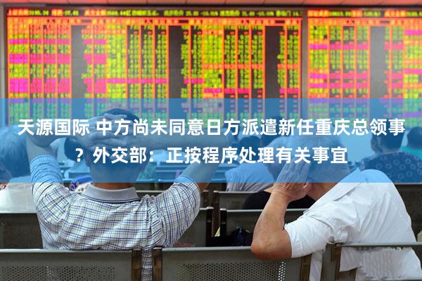 天源国际 中方尚未同意日方派遣新任重庆总领事？外交部：正按程序处理有关事宜