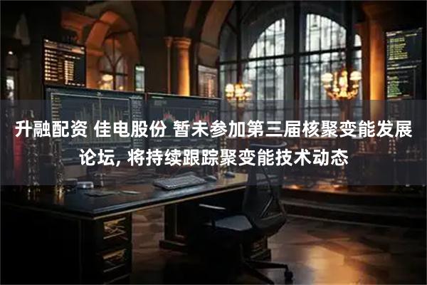 升融配资 佳电股份 暂未参加第三届核聚变能发展论坛, 将持续跟踪聚变能技术动态