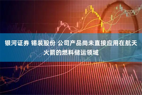 银河证券 锡装股份 公司产品尚未直接应用在航天火箭的燃料储运领域