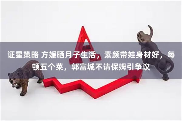 证星策略 方媛晒月子生活，素颜带娃身材好，每顿五个菜，郭富城不请保姆引争议