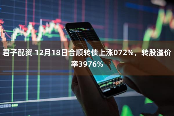 君子配资 12月18日合顺转债上涨072%，转股溢价率3976%