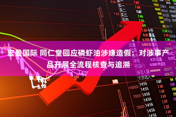 宏盈国际 同仁堂回应磷虾油涉嫌造假：对涉事产品开展全流程核查与追溯