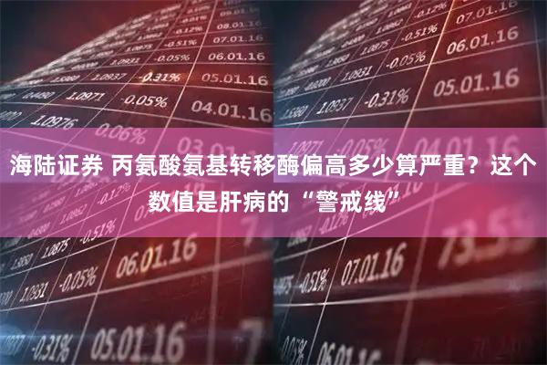 海陆证券 丙氨酸氨基转移酶偏高多少算严重？这个数值是肝病的 “警戒线”