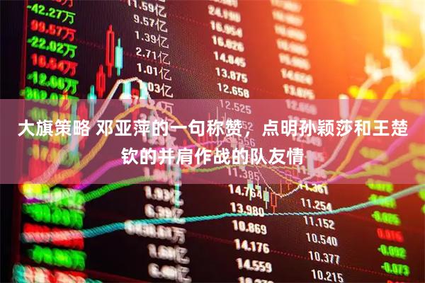 大旗策略 邓亚萍的一句称赞，点明孙颖莎和王楚钦的并肩作战的队友情