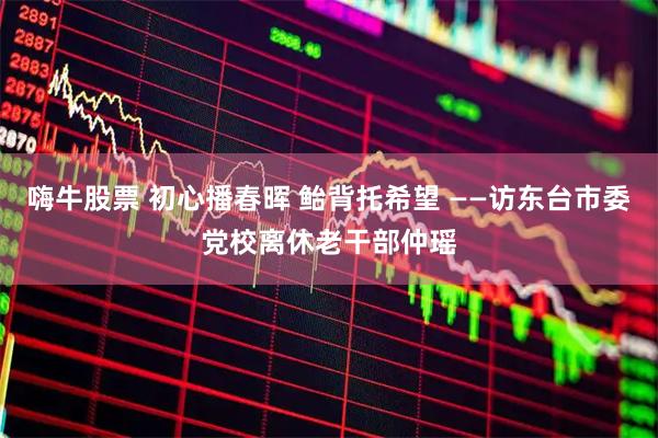 嗨牛股票 初心播春晖 鲐背托希望 ——访东台市委党校离休老干部仲瑶