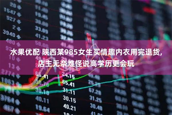 水果优配 陕西某985女生买情趣内衣用完退货,店主无奈难怪说高学历更会玩