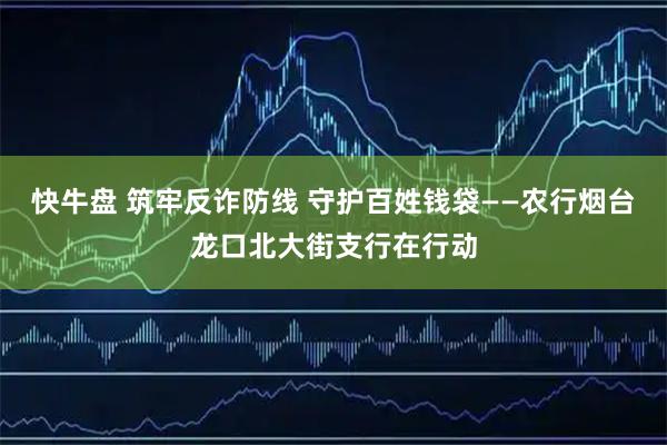 快牛盘 筑牢反诈防线 守护百姓钱袋——农行烟台龙口北大街支行在行动