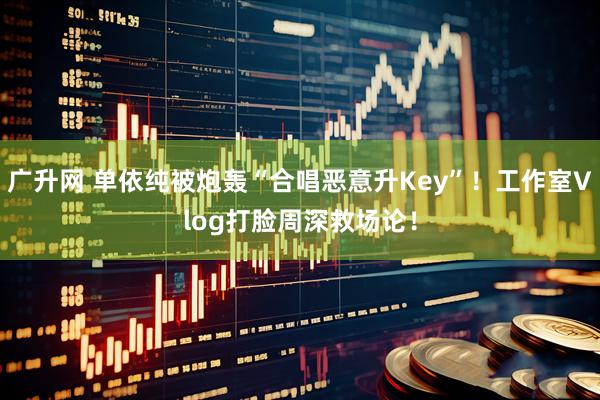 广升网 单依纯被炮轰“合唱恶意升Key”！工作室Vlog打脸周深救场论！