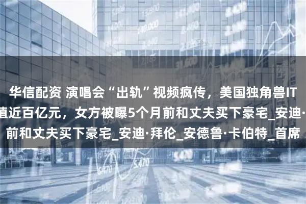 华信配资 演唱会“出轨”视频疯传，美国独角兽IT公司CEO辞职！公司估值近百亿元，女方被曝5个月前和丈夫买下豪宅_安迪·拜伦_安德鲁·卡伯特_首席