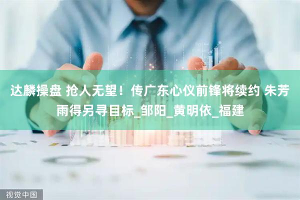 达麟操盘 抢人无望！传广东心仪前锋将续约 朱芳雨得另寻目标_邹阳_黄明依_福建