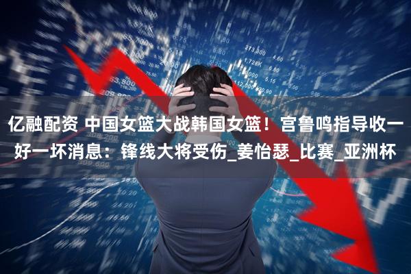 亿融配资 中国女篮大战韩国女篮！宫鲁鸣指导收一好一坏消息：锋线大将受伤_姜怡瑟_比赛_亚洲杯