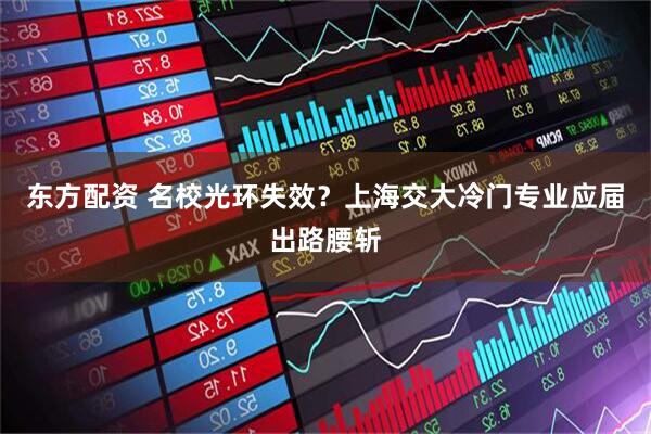 东方配资 名校光环失效？上海交大冷门专业应届出路腰斩